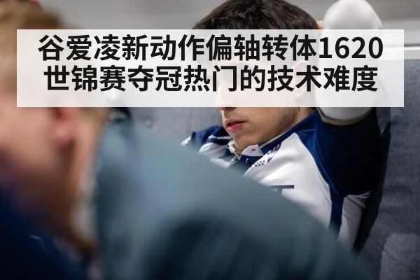 谷爱凌新动作偏轴转体1620 世锦赛夺冠热门的技术难度